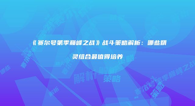 《赛尔号第季巅峰之战》战斗策略解析：哪些精灵组合最值得培养