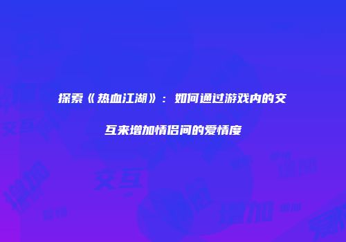 探索《热血江湖》：如何通过游戏内的交互来增加情侣间的爱情度