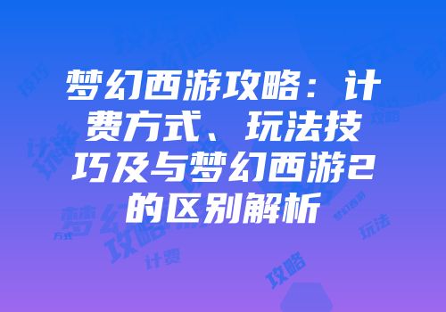 梦幻西游攻略：计费方式、玩法技巧及与梦幻西游2的区别解析