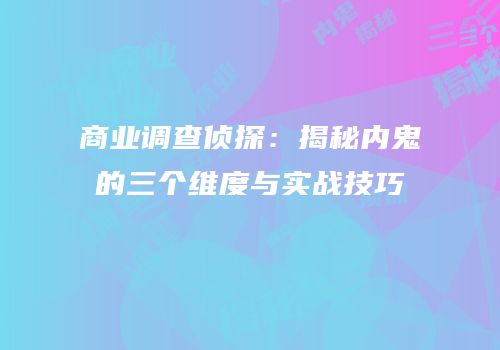 商业调查侦探：揭秘内鬼的三个维度与实战技巧