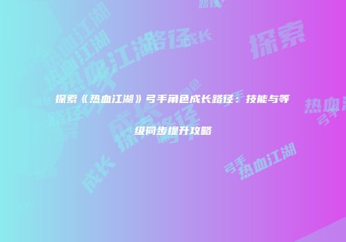 探索《热血江湖》弓手角色成长路径：技能与等级同步提升攻略