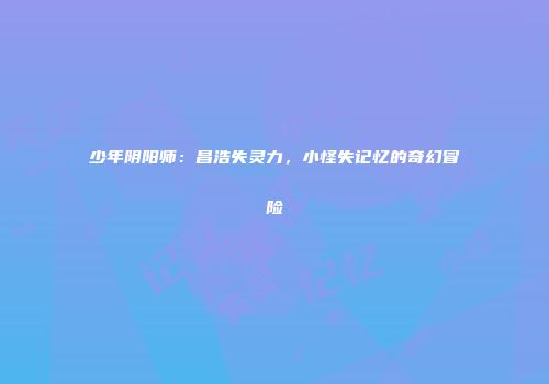 少年阴阳师：昌浩失灵力，小怪失记忆的奇幻冒险