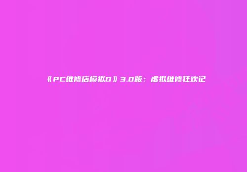 《PC维修店模拟D》3.0版：虚拟维修狂欢记