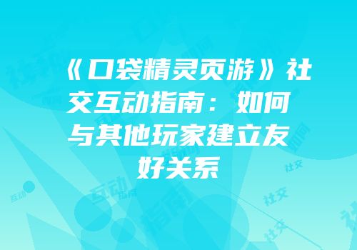 《口袋精灵页游》社交互动指南：如何与其他玩家建立友好关系