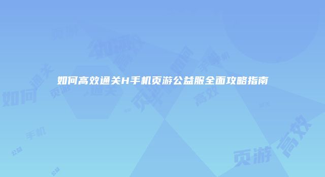 如何高效通关H手机页游公益服全面攻略指南