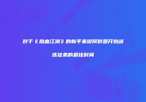 对于《热血江湖》的新手来说何时是开始训练徒弟的最佳时间