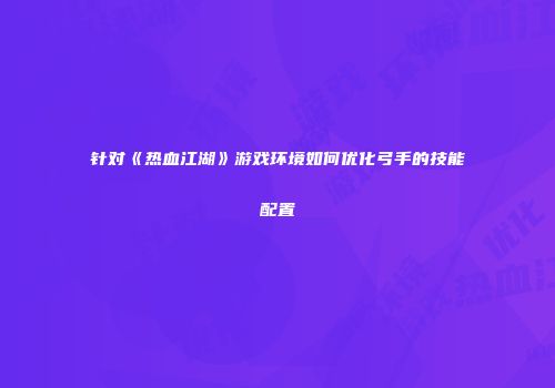 针对《热血江湖》游戏环境如何优化弓手的技能配置