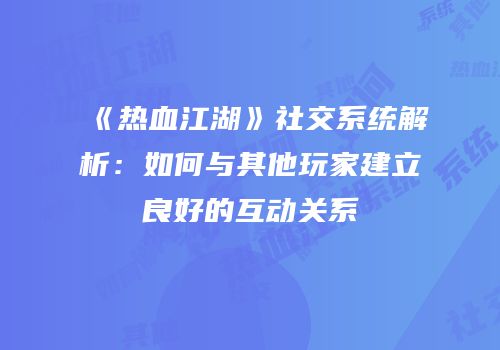 《热血江湖》社交系统解析:如何与其他玩家建立良好的互动关系