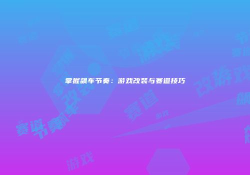 掌握飙车节奏：游戏改装与赛道技巧