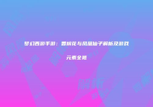 梦幻西游手游：香槟花与凤凰仙子解析及游戏元素全览