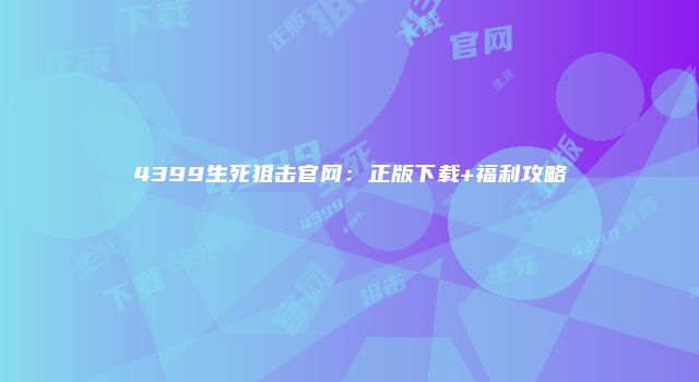 4399生死狙击官网：正版下载+福利攻略
