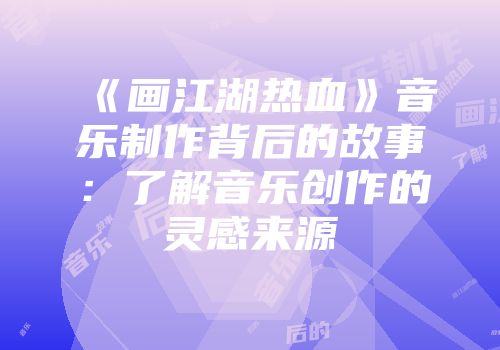《画江湖热血》音乐制作背后的故事：了解音乐创作的灵感来源