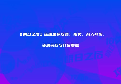 《明日之后》庄园生存攻略：拍卖、商人拜访、资源获取与升级要点