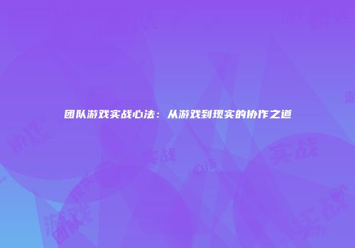 团队游戏实战心法：从游戏到现实的协作之道