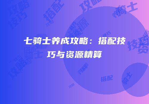 七骑士养成攻略：搭配技巧与资源精算