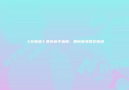《兵器谱》页游新手指南：如何避免常见错误
