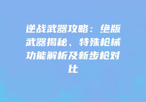 逆战武器攻略：绝版武器揭秘、特殊枪械功能解析及新步枪对比