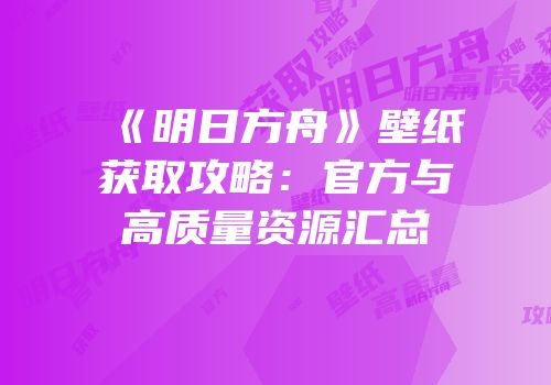 《明日方舟》壁纸获取攻略：官方与高质量资源汇总