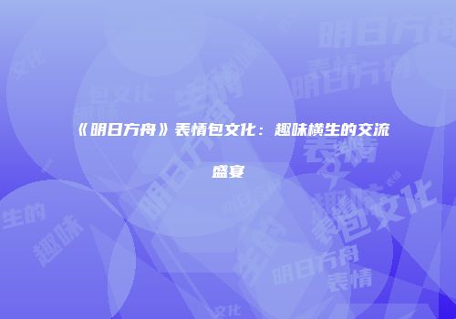 《明日方舟》表情包文化：趣味横生的交流盛宴