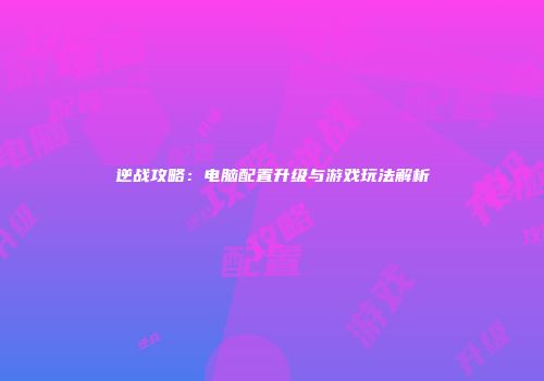 逆战攻略：电脑配置升级与游戏玩法解析