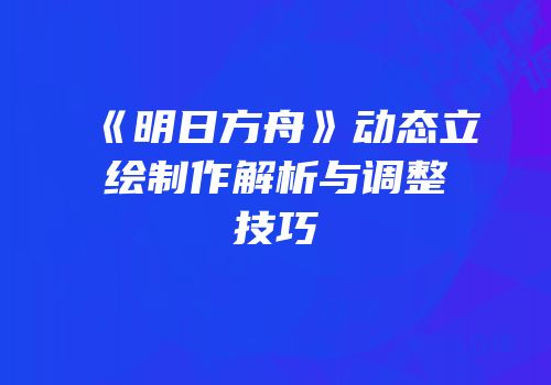 《明日方舟》动态立绘制作解析与调整技巧