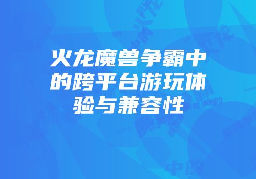 火龙魔兽争霸中的跨平台游玩体验与兼容性