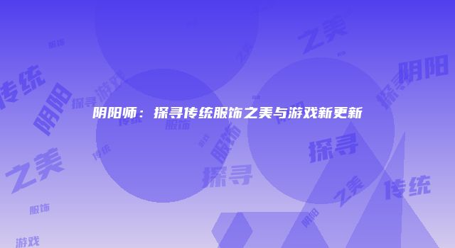阴阳师：探寻传统服饰之美与游戏新更新