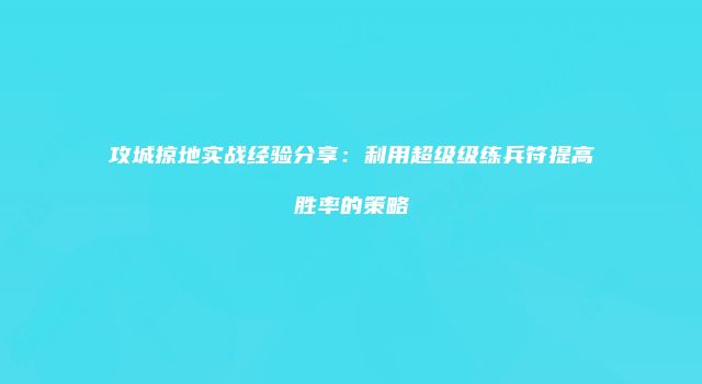 攻城掠地实战经验分享：利用超级级练兵符提高胜率的策略