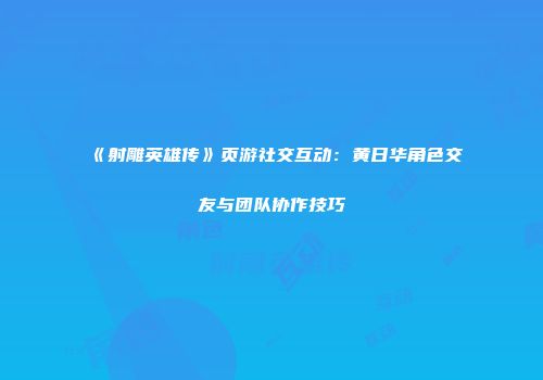 《射雕英雄传》页游社交互动：黄日华角色交友与团队协作技巧