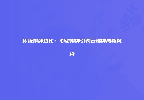 传统棋牌进化：心动棋牌引领云端牌局新风尚