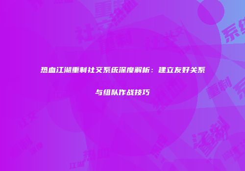 热血江湖重制社交系统深度解析：建立友好关系与组队作战技巧
