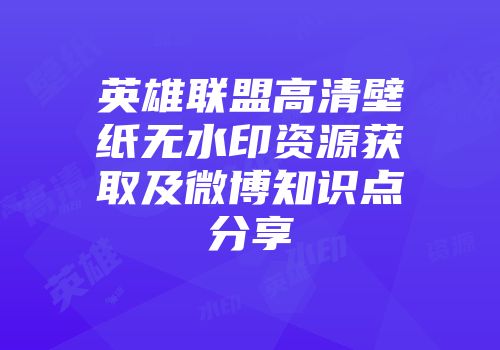 英雄联盟高清壁纸无水印资源获取及微博知识点分享