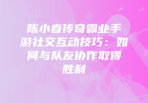 陈小春传奇霸业手游社交互动技巧：如何与队友协作取得胜利