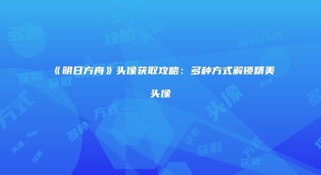 《明日方舟》头像获取攻略：多种方式解锁精美头像