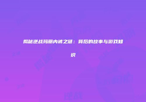 揭秘逆战玛丽内裤之谜：背后的故事与游戏知识