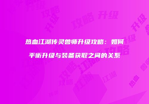 热血江湖传灵兽师升级攻略：如何平衡升级与装备获取之间的关系
