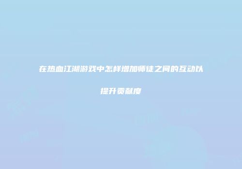 在热血江湖游戏中怎样增加师徒之间的互动以提升贡献度