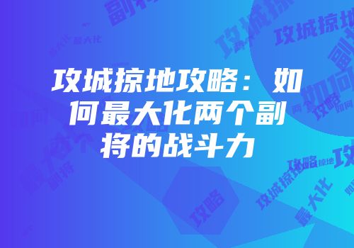 攻城掠地攻略：如何最大化两个副将的战斗力
