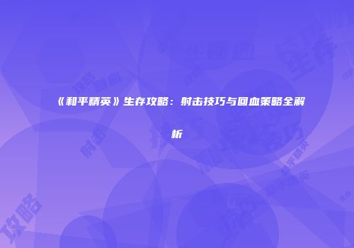 《和平精英》生存攻略：射击技巧与回血策略全解析