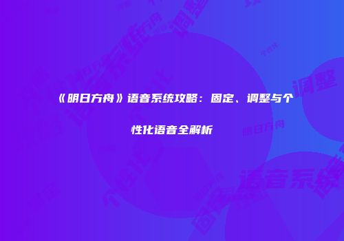 《明日方舟》语音系统攻略：固定、调整与个性化语音全解析