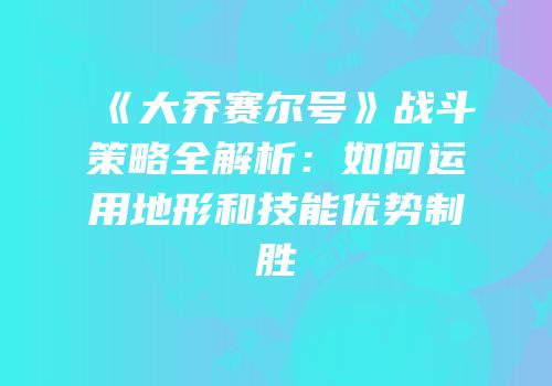 《大乔赛尔号》战斗策略全解析：如何运用地形和技能优势制胜