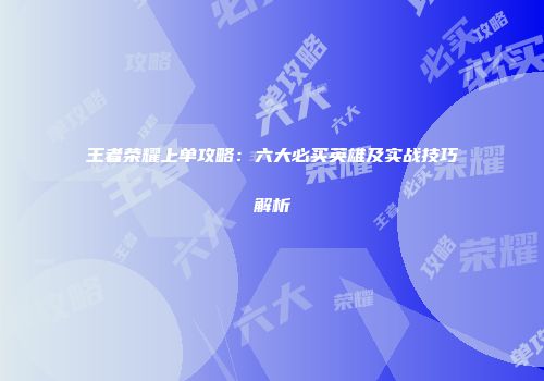 王者荣耀上单攻略：六大必买英雄及实战技巧解析
