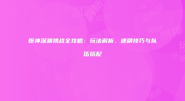原神深渊挑战全攻略：玩法解析、速刷技巧与队伍搭配