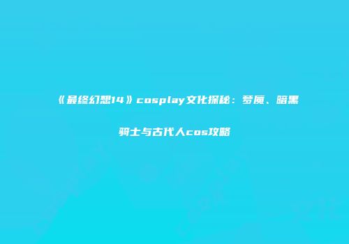 《最终幻想14》cosplay文化探秘：梦魇、暗黑骑士与古代人cos攻略