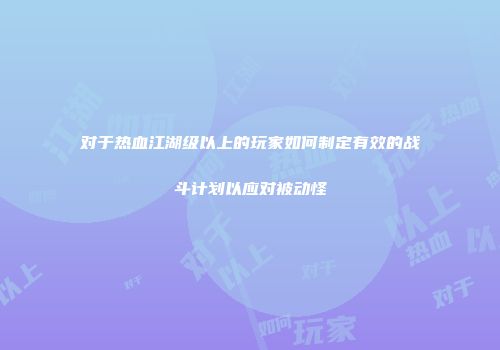 对于热血江湖级以上的玩家如何制定有效的战斗计划以应对被动怪