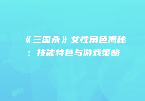 《三国杀》女性角色揭秘：技能特色与游戏策略