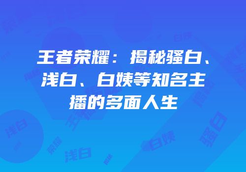 王者荣耀：揭秘骚白、浅白、白姨等知名主播的多面人生