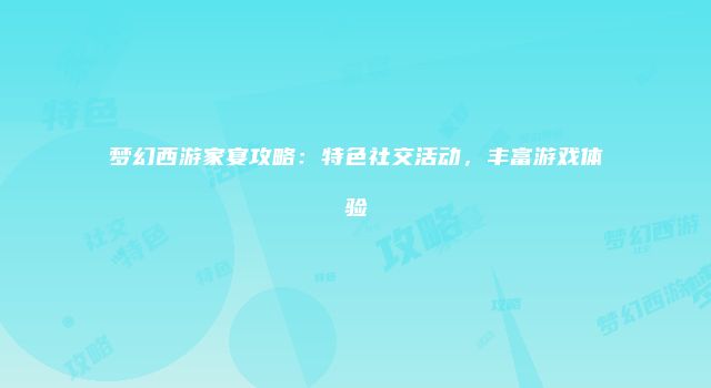 梦幻西游家宴攻略：特色社交活动，丰富游戏体验