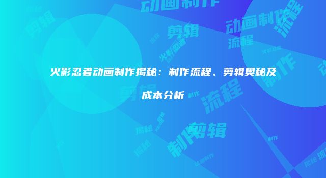 火影忍者动画制作揭秘：制作流程、剪辑奥秘及成本分析