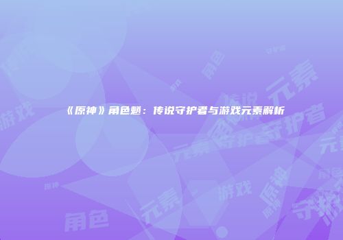 《原神》角色魈：传说守护者与游戏元素解析